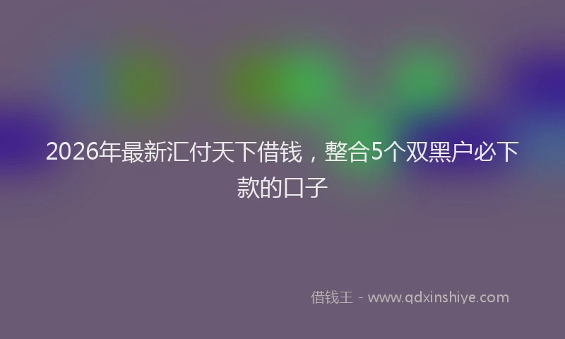 2026年最新汇付天下借钱，整合5个双黑户必下款的口子