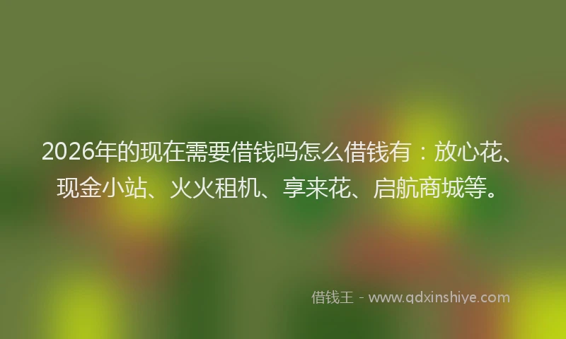 2026年的现在需要借钱吗怎么借钱有：放心花、现金小站、火火租机、享来花、启航商城等。