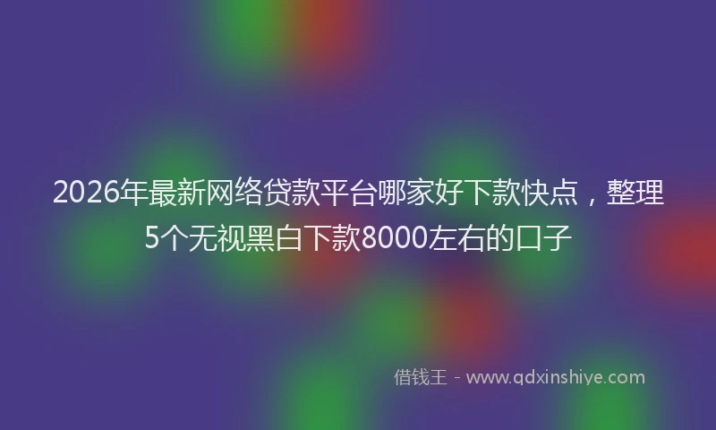 2026年最新网络贷款平台哪家好下款快点，整理5个无视黑白下款8000左右的口子
