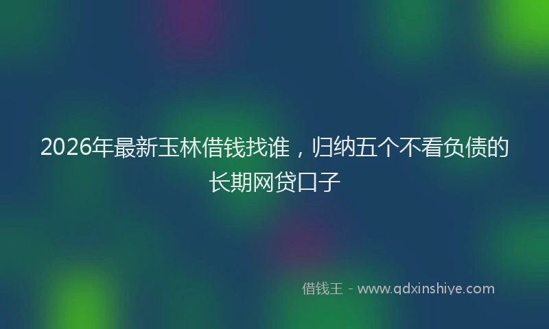 2026年最新玉林借钱找谁，归纳五个不看负债的长期网贷口子