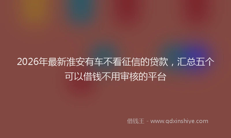 2026年最新淮安有车不看征信的贷款，汇总五个可以借钱不用审核的平台