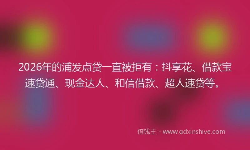 2026年的浦发点贷一直被拒有：抖享花、借款宝速贷通、现金达人、和信借款、超人速贷等。