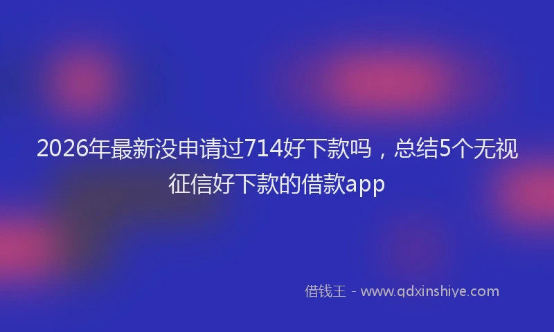 2026年最新没申请过714好下款吗，总结5个无视征信好下款的借款app