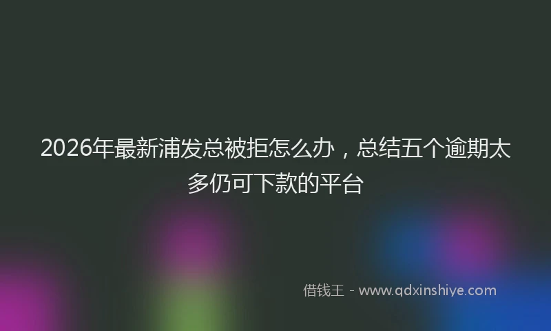 2026年最新浦发总被拒怎么办，总结五个逾期太多仍可下款的平台