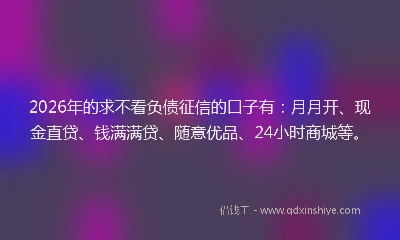 2026年的求不看负债征信的口子有：月月开、现金直贷、钱满满贷、随意优品、24小时商城等。