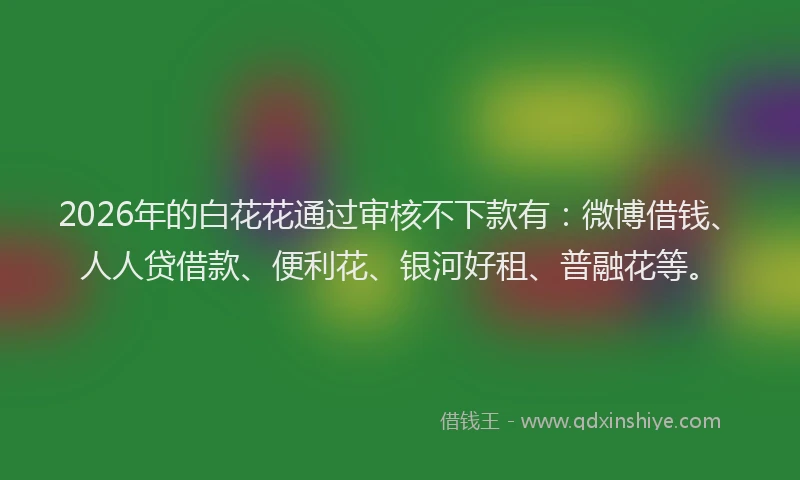 2026年的白花花通过审核不下款有：微博借钱、人人贷借款、便利花、银河好租、普融花等。