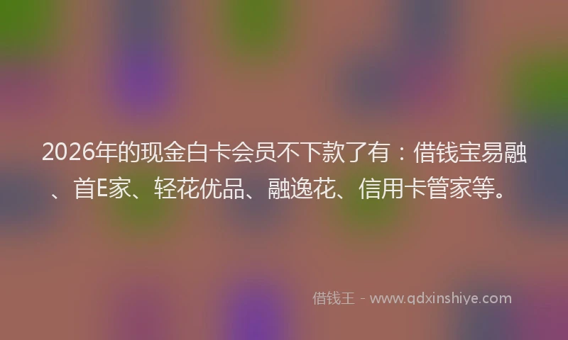 2026年的现金白卡会员不下款了有：借钱宝易融、首E家、轻花优品、融逸花、信用卡管家等。