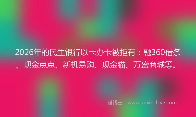 2026年的民生银行以卡办卡被拒有：融360借条、现金点点、新机易购、现金猫、万盛商城等。