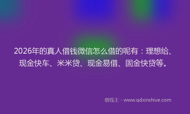 2026年的真人借钱微信怎么借的呢有：理想给、现金快车、米米贷、现金易借、固金快贷等。