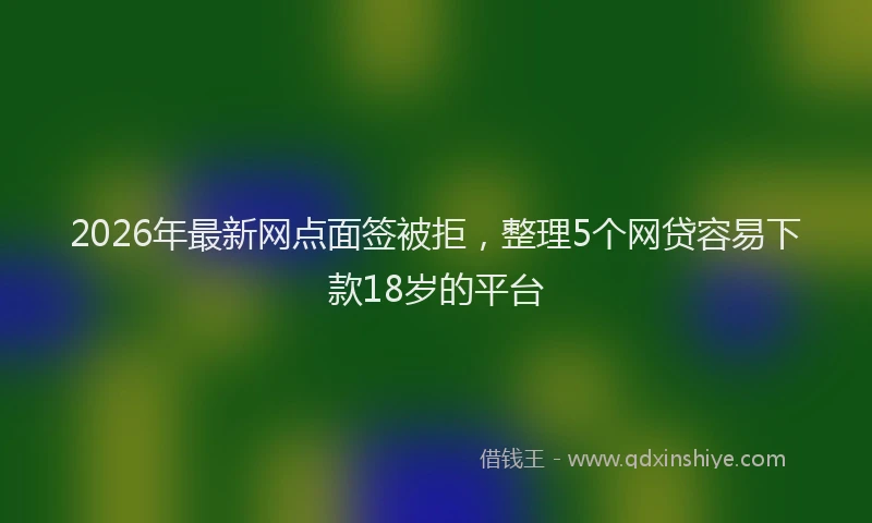 2026年最新网点面签被拒，整理5个网贷容易下款18岁的平台