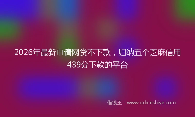 2026年最新申请网贷不下款，归纳五个芝麻信用439分下款的平台
