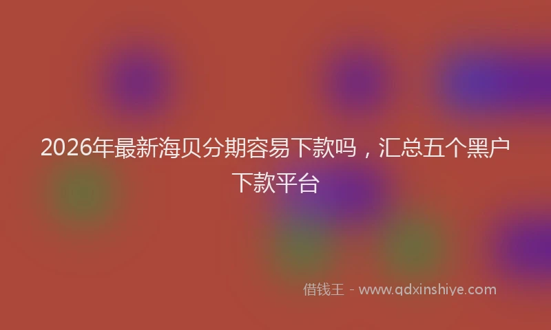 2026年最新海贝分期容易下款吗，汇总五个黑户下款平台