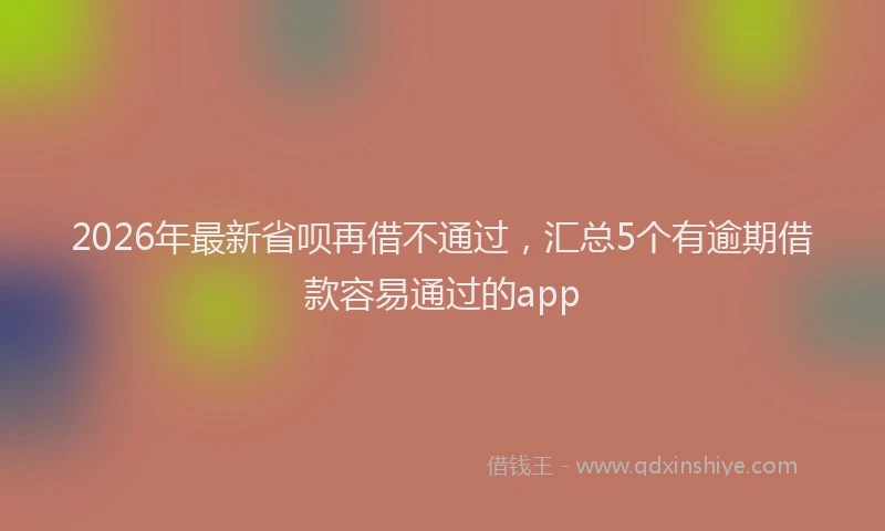 2026年最新省呗再借不通过，汇总5个有逾期借款容易通过的app