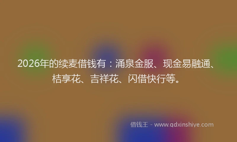 2026年的续麦借钱有：涌泉金服、现金易融通、桔享花、吉祥花、闪借快行等。