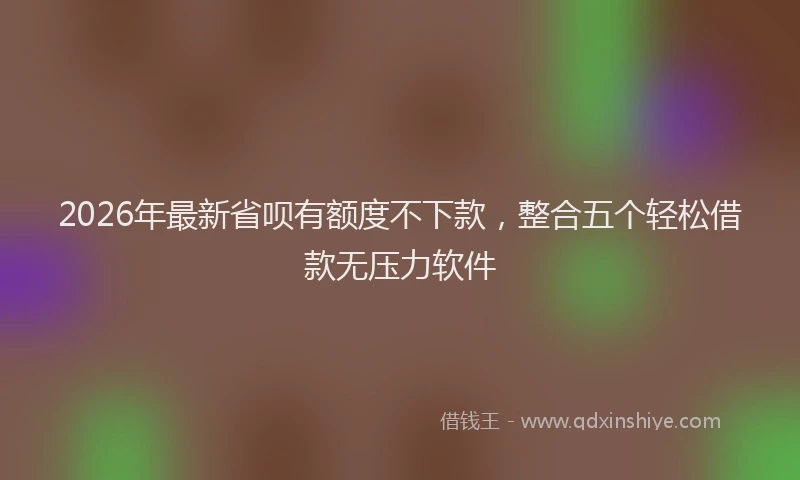 2026年最新省呗有额度不下款，整合五个轻松借款无压力软件