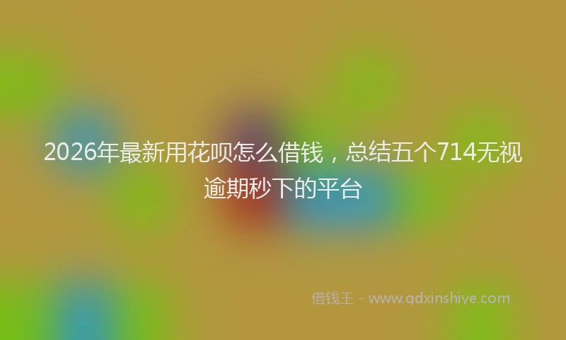 2026年最新用花呗怎么借钱，总结五个714无视逾期秒下的平台