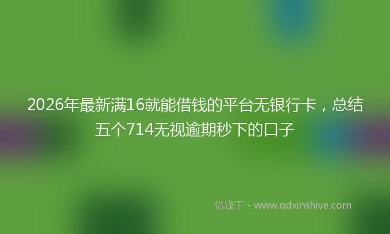 2026年最新满16就能借钱的平台无银行卡，总结五个714无视逾期秒下的口子