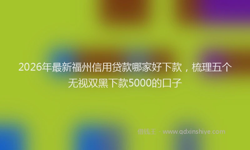 2026年最新福州信用贷款哪家好下款，梳理五个无视双黑下款5000的口子