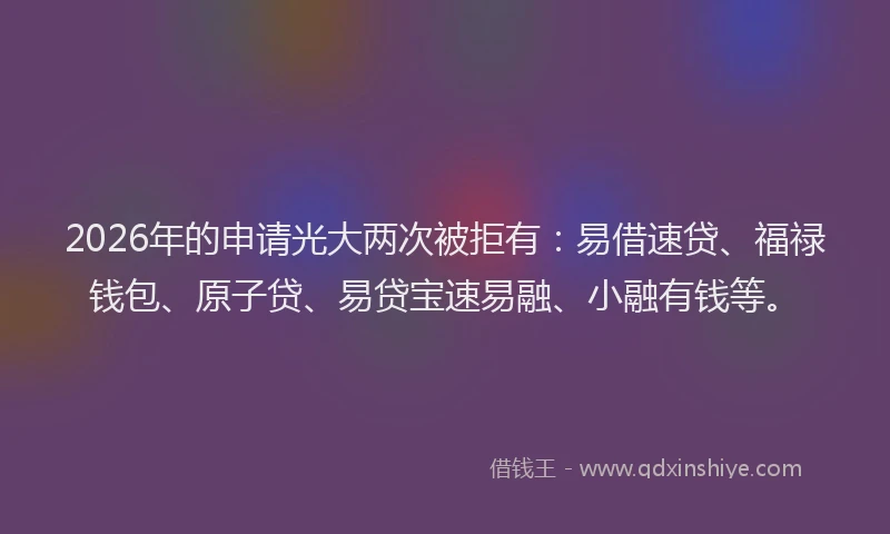 2026年的申请光大两次被拒有：易借速贷、福禄钱包、原子贷、易贷宝速易融、小融有钱等。