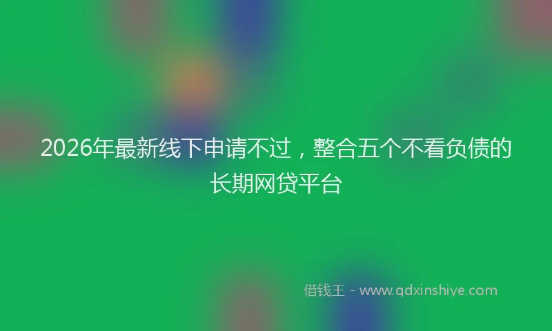 2026年最新线下申请不过，整合五个不看负债的长期网贷平台
