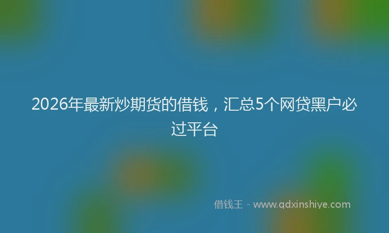2026年最新炒期货的借钱，汇总5个网贷黑户必过平台