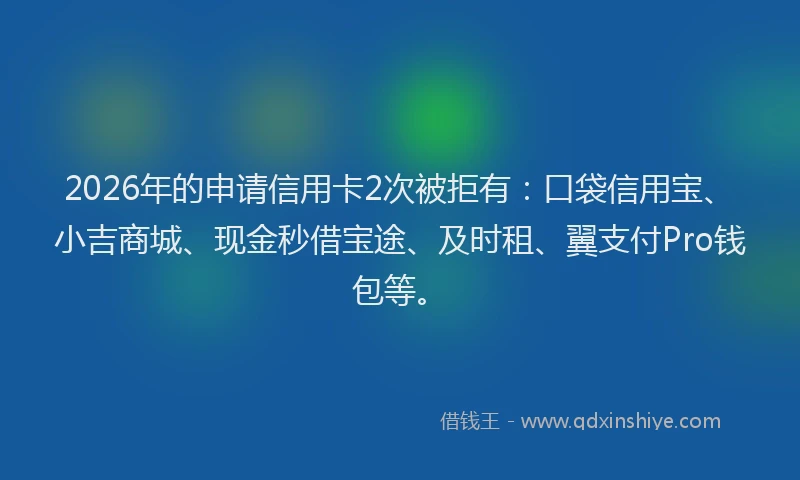 2026年的申请信用卡2次被拒有：口袋信用宝、小吉商城、现金秒借宝途、及时租、翼支付Pro钱包等。