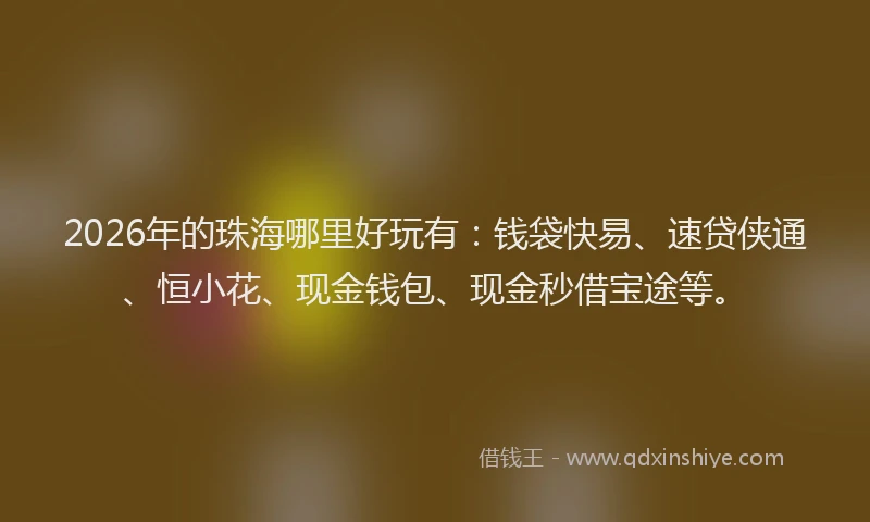 2026年的珠海哪里好玩有：钱袋快易、速贷侠通、恒小花、现金钱包、现金秒借宝途等。