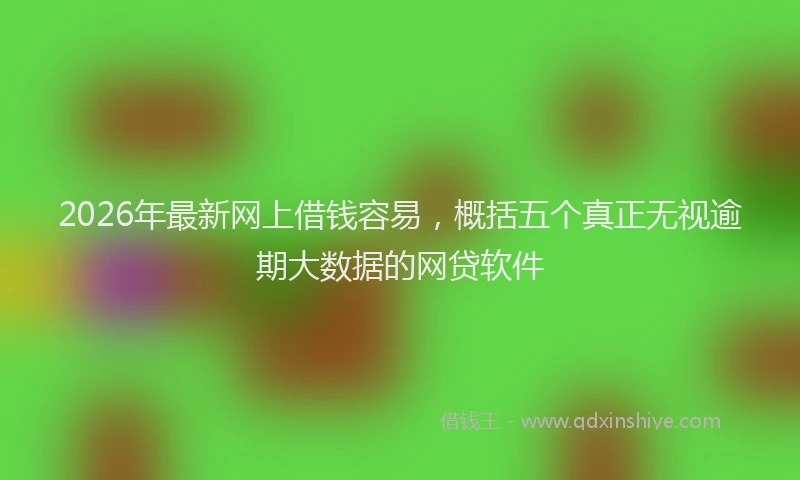 2026年最新网上借钱容易，概括五个真正无视逾期大数据的网贷软件