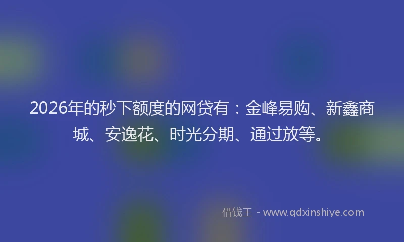 2026年的秒下额度的网贷有：金峰易购、新鑫商城、安逸花、时光分期、通过放等。