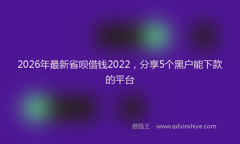 2026年最新省呗借钱2022，分享5个黑户能下款的平台