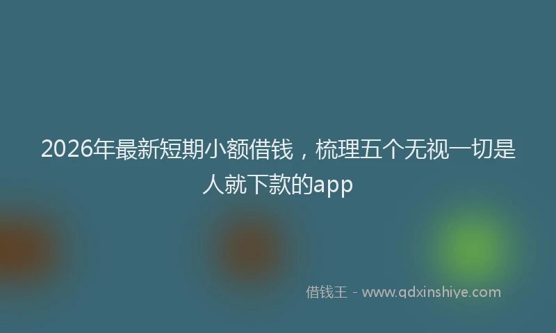 2026年最新短期小额借钱，梳理五个无视一切是人就下款的app
