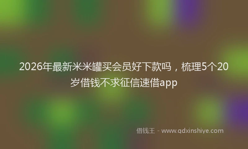 2026年最新米米罐买会员好下款吗，梳理5个20岁借钱不求征信速借app