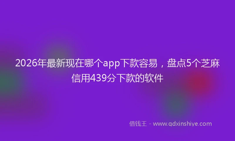 2026年最新现在哪个app下款容易，盘点5个芝麻信用439分下款的软件
