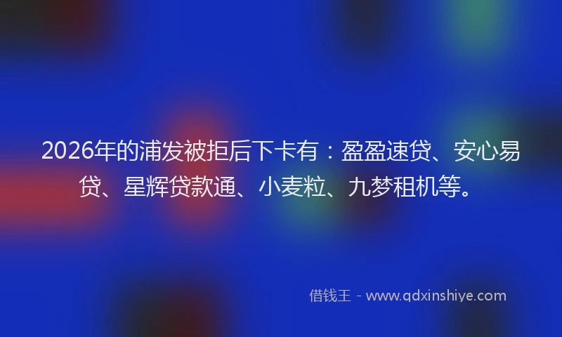 2026年的浦发被拒后下卡有：盈盈速贷、安心易贷、星辉贷款通、小麦粒、九梦租机等。