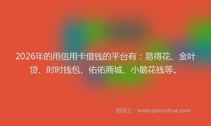 2026年的用信用卡借钱的平台有：易得花、金叶贷、时时钱包、佑佑商城、小鹅花钱等。