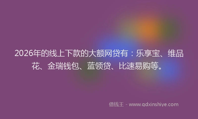 2026年的线上下款的大额网贷有：乐享宝、维品花、金瑞钱包、蓝领贷、比速易购等。