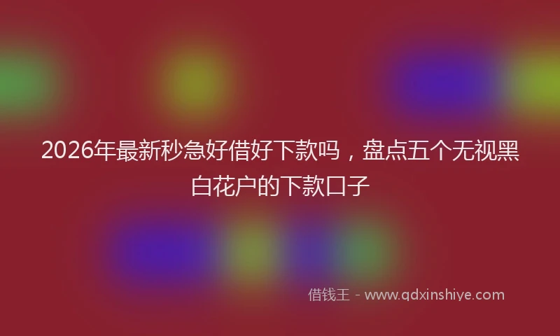 2026年最新秒急好借好下款吗，盘点五个无视黑白花户的下款口子