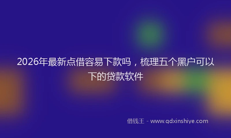 2026年最新点借容易下款吗，梳理五个黑户可以下的贷款软件