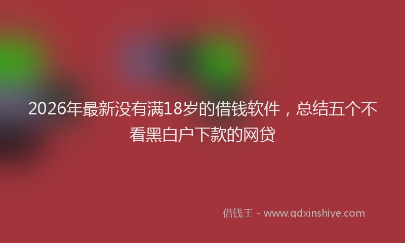 2026年最新没有满18岁的借钱软件，总结五个不看黑白户下款的网贷