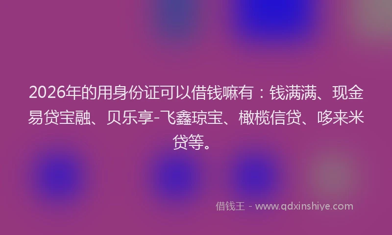 2026年的用身份证可以借钱嘛有：钱满满、现金易贷宝融、贝乐享-飞鑫琼宝、橄榄信贷、哆来米贷等。