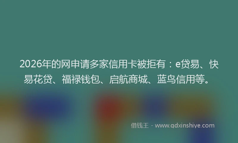 2026年的网申请多家信用卡被拒有：e贷易、快易花贷、福禄钱包、启航商城、蓝鸟信用等。