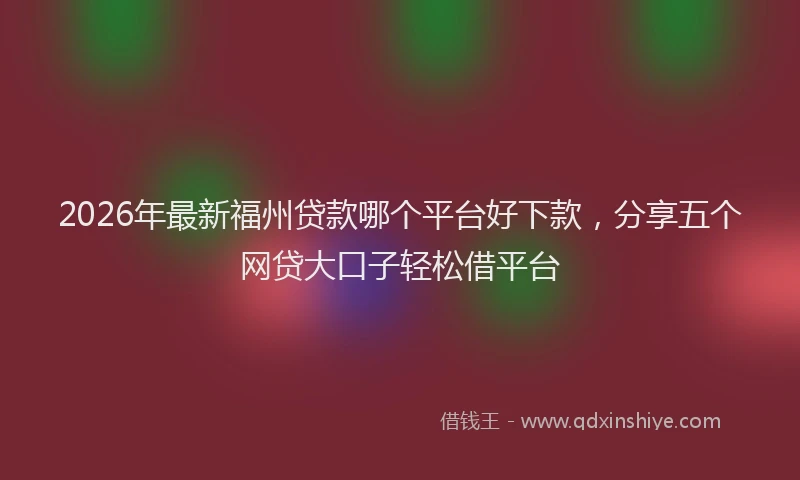 2026年最新福州贷款哪个平台好下款，分享五个网贷大口子轻松借平台