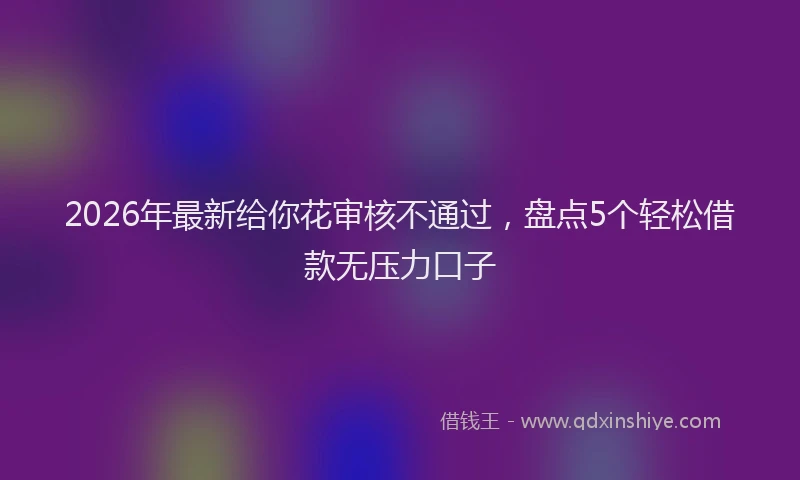 2026年最新给你花审核不通过，盘点5个轻松借款无压力口子