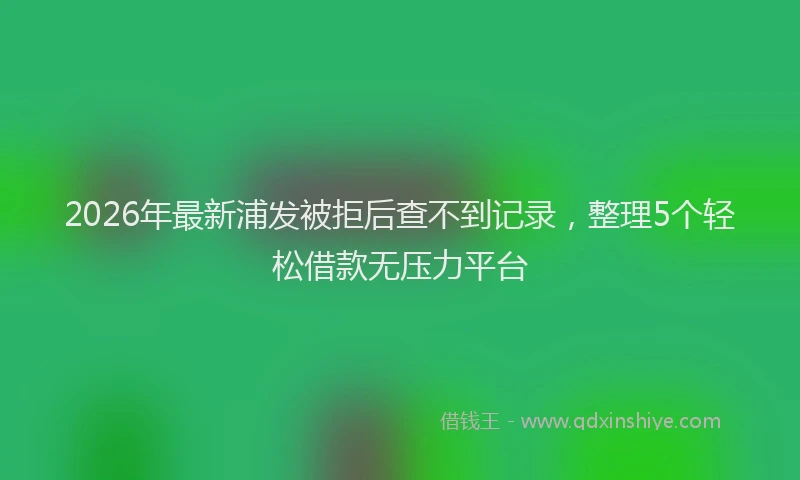 2026年最新浦发被拒后查不到记录，整理5个轻松借款无压力平台