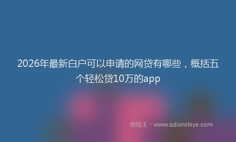 2026年最新白户可以申请的网贷有哪些，概括五个轻松贷10万的app