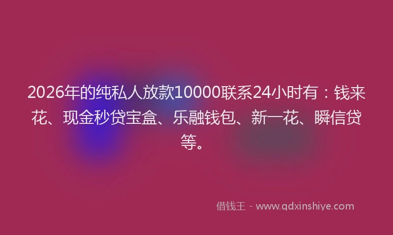 2026年的纯私人放款10000联系24小时有：钱来花、现金秒贷宝盒、乐融钱包、新一花、瞬信贷等。