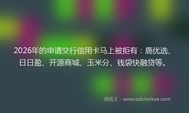 2026年的申请交行信用卡马上被拒有：鹿优选、日日盈、开源商城、玉米分、钱袋快融贷等。