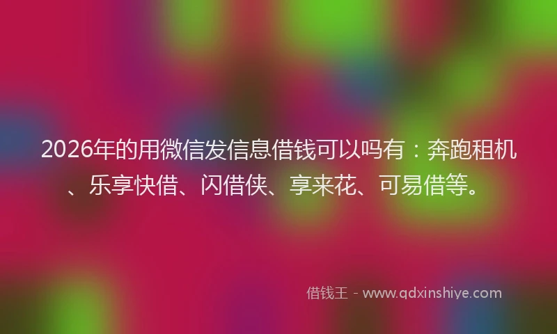 2026年的用微信发信息借钱可以吗有：奔跑租机、乐享快借、闪借侠、享来花、可易借等。