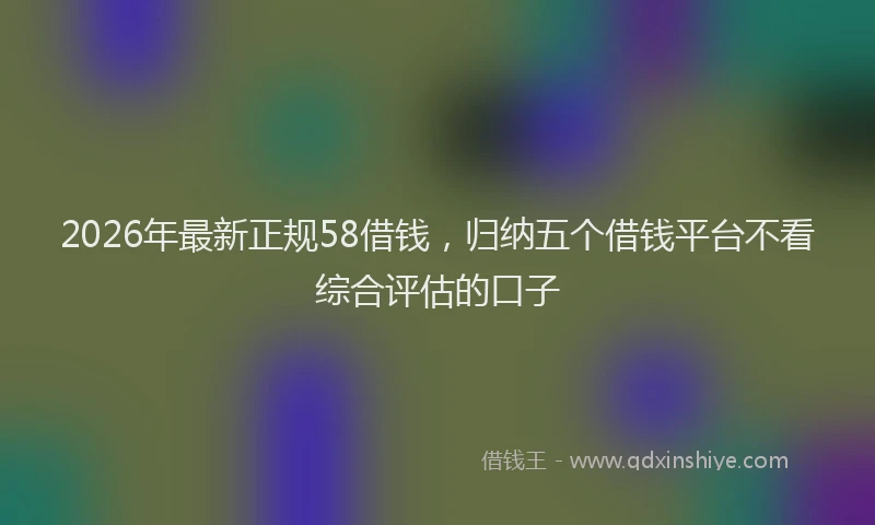2026年最新正规58借钱，归纳五个借钱平台不看综合评估的口子