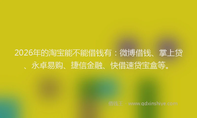 2026年的淘宝能不能借钱有：微博借钱、掌上贷、永卓易购、捷信金融、快借速贷宝盒等。